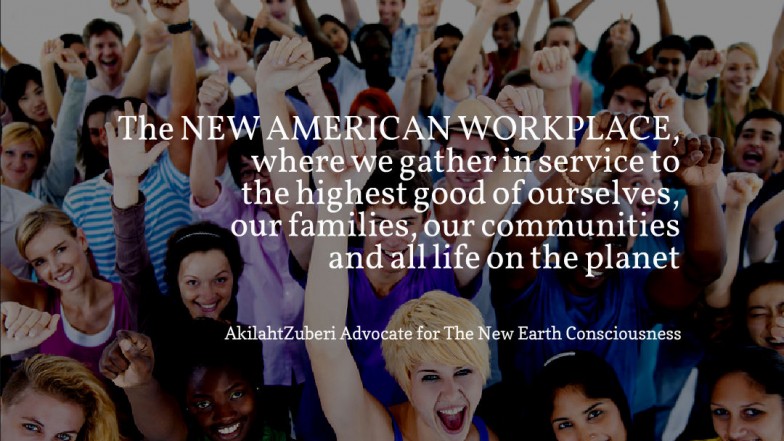The NEW AMERICAN WORKPLACE, where we gather in service to the highest good of ourselves, our families, our communities and all life on the planet. -AkilahtZuberi Advocate for tThe New Earch Consciousness